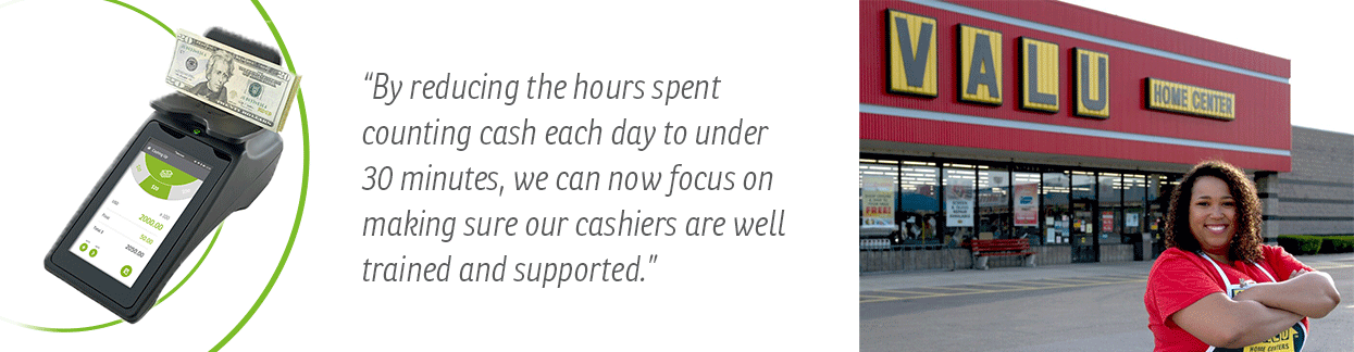"By reducing the hours spent counting cash each day to under 30 minutes, we can now focus on making sure our cashiers are well trained and supported.” Valu Home Centers